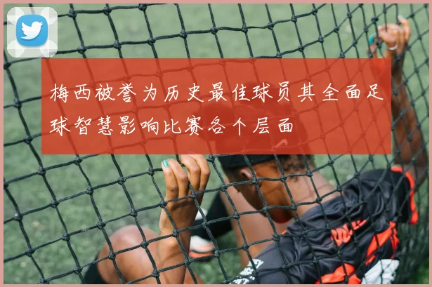 梅西被誉为历史最佳球员其全面足球智慧影响比赛各个层面