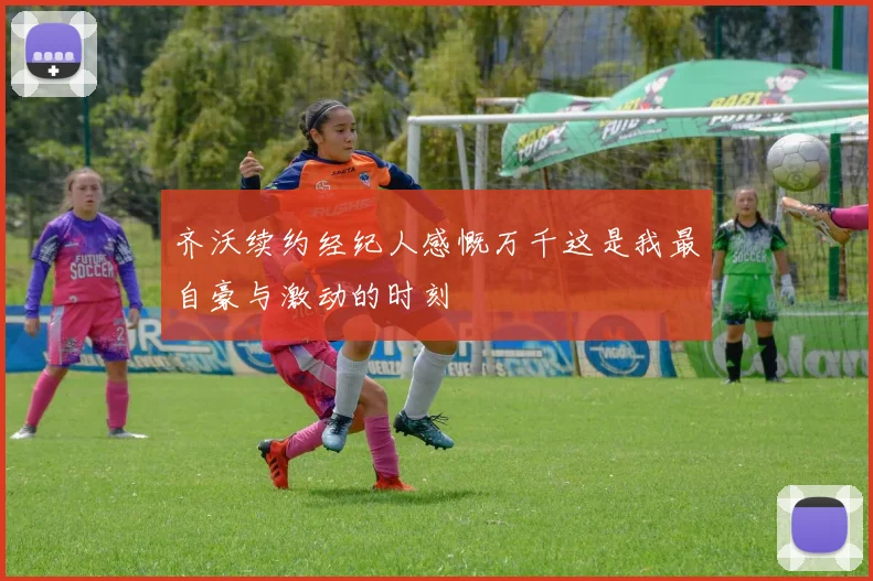 齐沃续约经纪人感慨万千这是我最自豪与激动的时刻