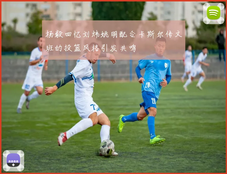 杨毅回忆刘炜姚明配合卡斯尔传文班的投篮风格引发共鸣