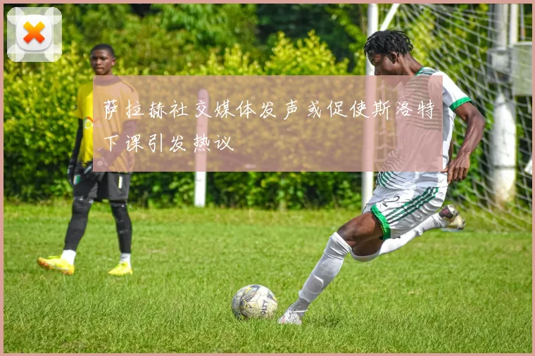 萨拉赫社交媒体发声或促使斯洛特下课引发热议