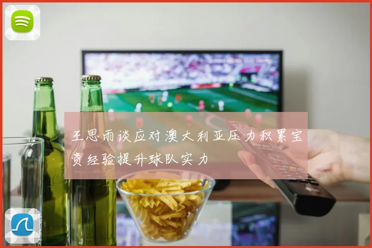 王思雨谈应对澳大利亚压力积累宝贵经验提升球队实力