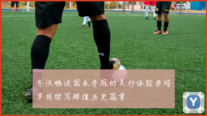 齐沃畅谈国米夺冠的美妙体验劳塔罗将续写辉煌历史篇章