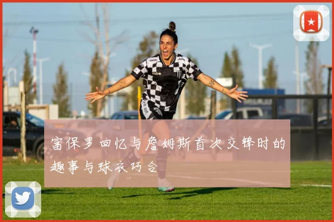 富保罗回忆与詹姆斯首次交锋时的趣事与球衣巧合