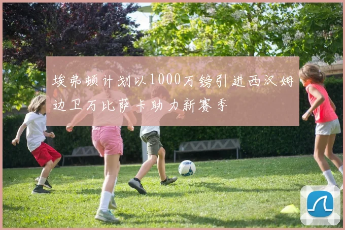 埃弗顿计划以1000万镑引进西汉姆边卫万比萨卡助力新赛季