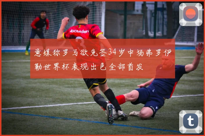 意媒称罗马欲免签34岁中场弗罗伊勒世界杯表现出色全部首发