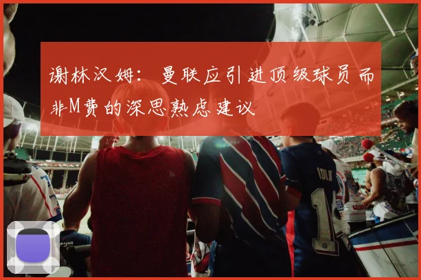 谢林汉姆：曼联应引进顶级球员而非M费的深思熟虑建议
