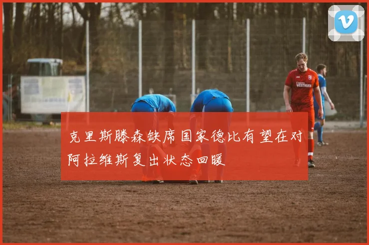 克里斯滕森缺席国家德比有望在对阿拉维斯复出状态回暖