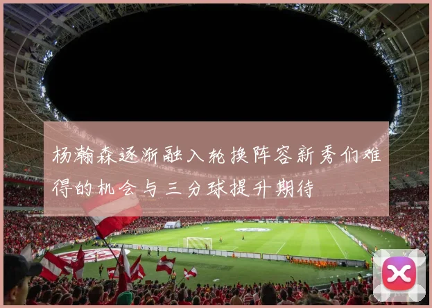 杨瀚森逐渐融入轮换阵容新秀们难得的机会与三分球提升期待