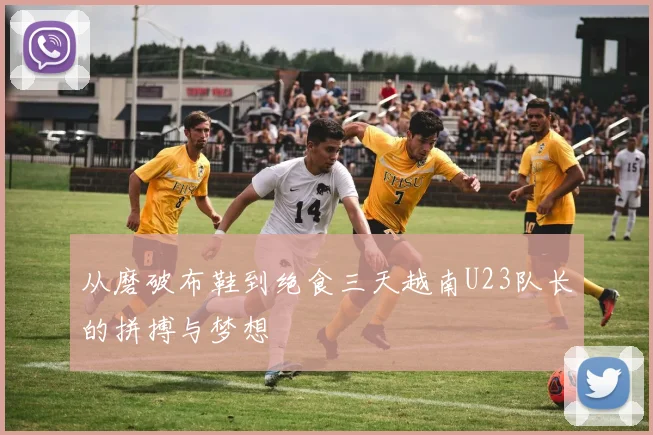 从磨破布鞋到绝食三天越南U23队长的拼搏与梦想