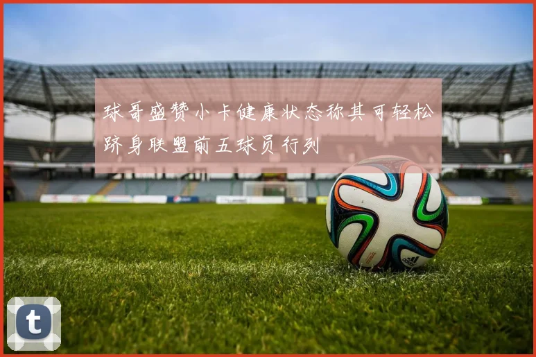 球哥盛赞小卡健康状态称其可轻松跻身联盟前五球员行列