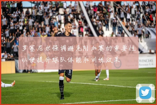 罗塞尼尔强调避免附加赛的重要性以便提升球队体能和训练效果
