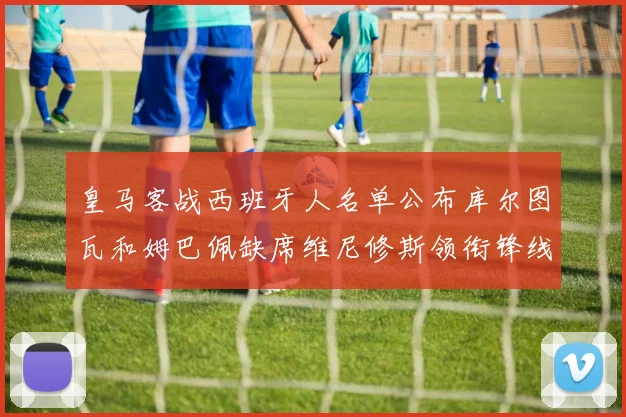 皇马客战西班牙人名单公布库尔图瓦和姆巴佩缺席维尼修斯领衔锋线阵容