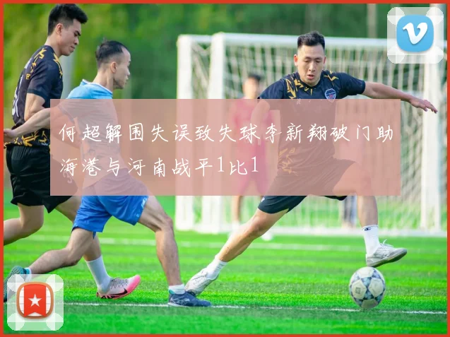 何超解围失误致失球李新翔破门助海港与河南战平1比1