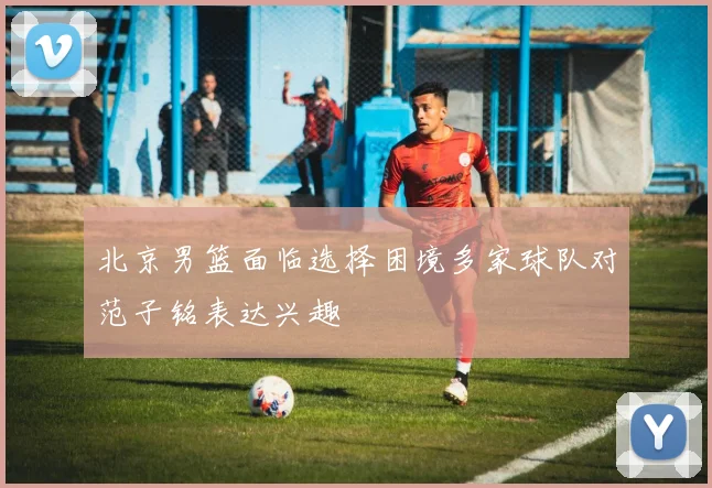 北京男篮面临选择困境多家球队对范子铭表达兴趣