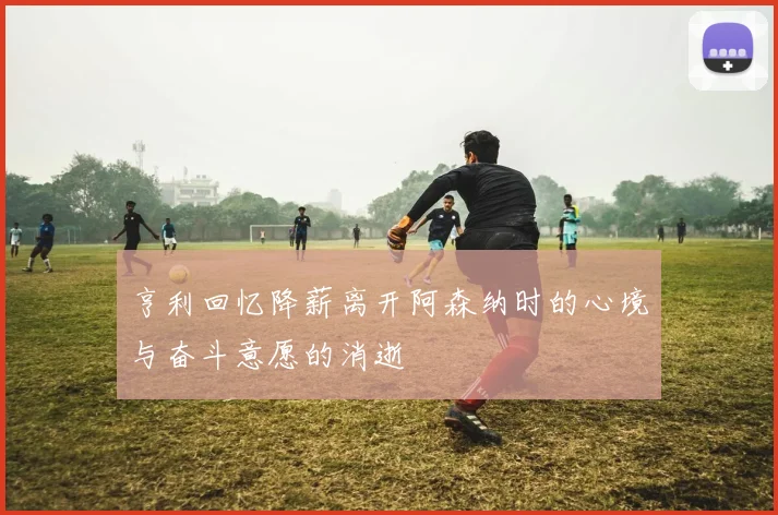 亨利回忆降薪离开阿森纳时的心境与奋斗意愿的消逝