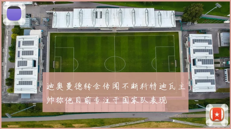 迪奥曼德转会传闻不断科特迪瓦主帅称他目前专注于国家队表现