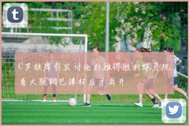 C罗缺席引发讨论利雅得胜利球员观看大阪钢巴捧杯后才离开